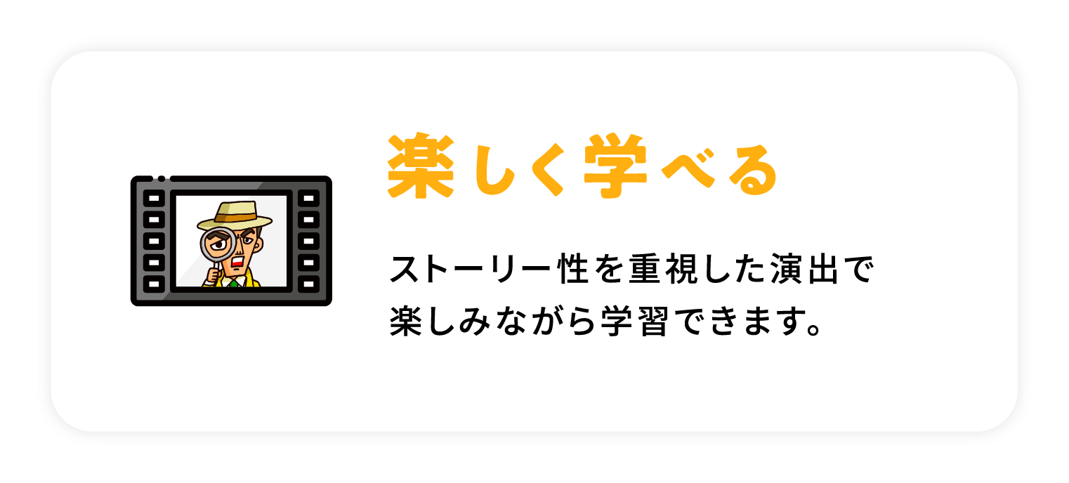 楽しく学べる / ストーリー性を重視した演出で楽しみながら学習できます。